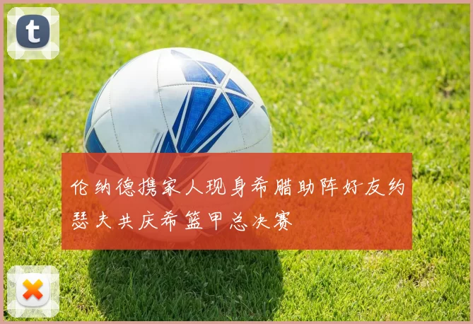 伦纳德携家人现身希腊助阵好友约瑟夫共庆希篮甲总决赛